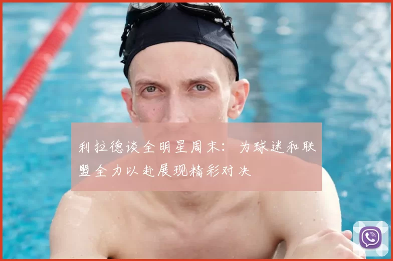 利拉德谈全明星周末:为球迷和联盟全力以赴展现精彩对决