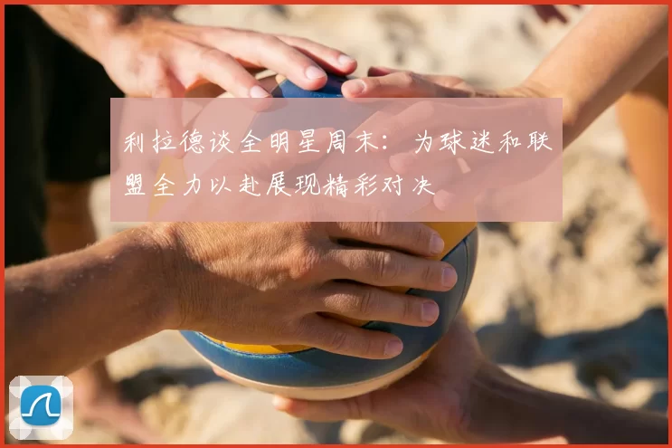 利拉德谈全明星周末：为球迷和联盟全力以赴展现精彩对决