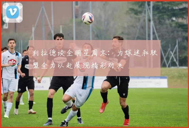 利拉德谈全明星周末：为球迷和联盟全力以赴展现精彩对决