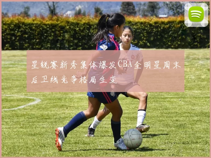 星锐赛新秀集体爆发CBA全明星周末后卫线竞争格局生变