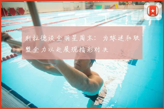 利拉德谈全明星周末：为球迷和联盟全力以赴展现精彩对决