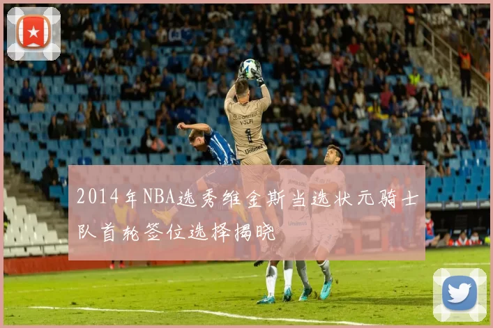 2014年NBA选秀维金斯当选状元骑士队首轮签位选择揭晓