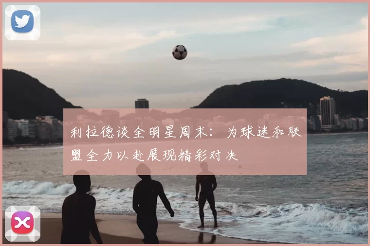 利拉德谈全明星周末:为球迷和联盟全力以赴展现精彩对决