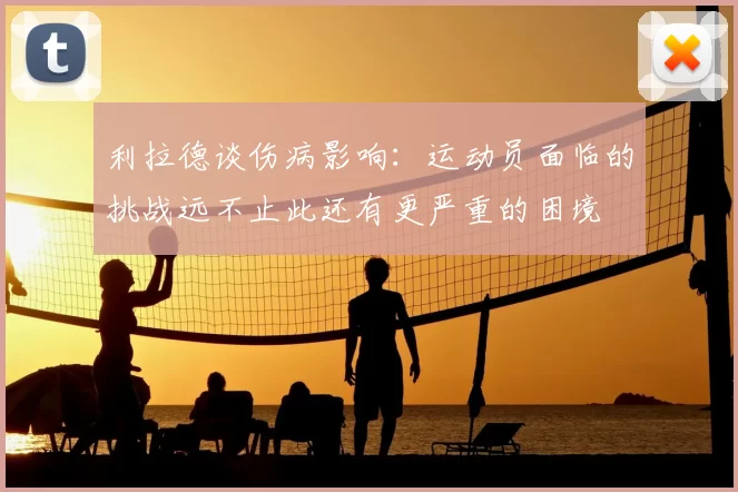利拉德谈伤病影响：运动员面临的挑战远不止此还有更严重的困境