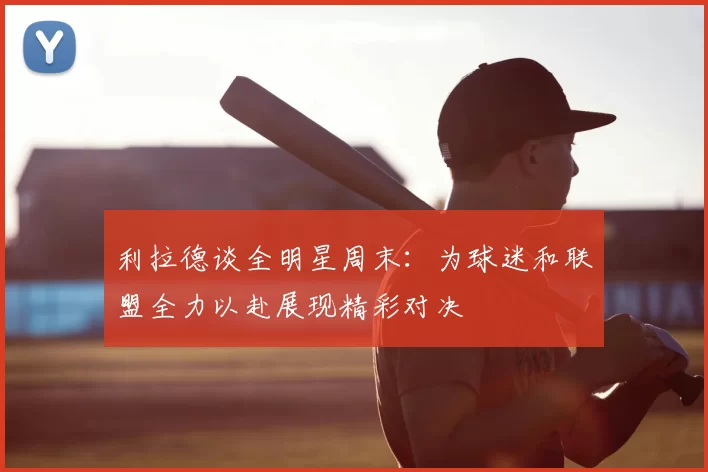 利拉德谈全明星周末:为球迷和联盟全力以赴展现精彩对决