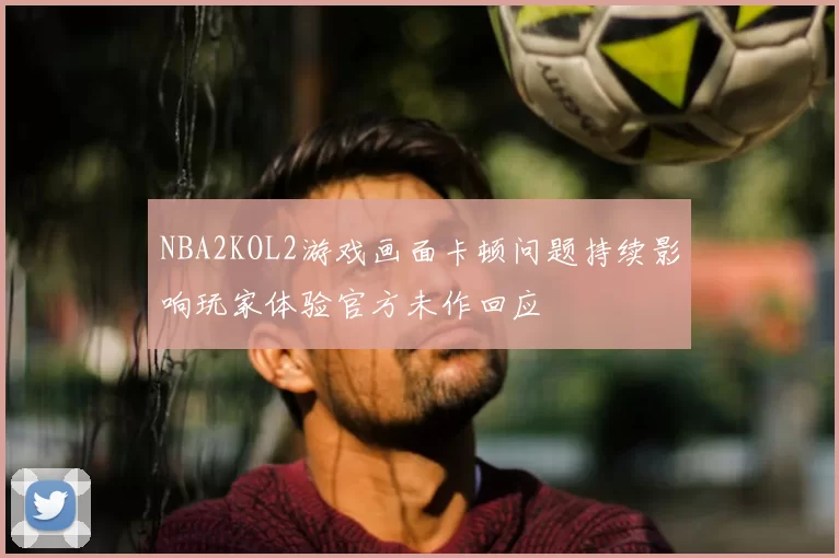 NBA2KOL2游戏画面卡顿问题持续影响玩家体验官方未作回应