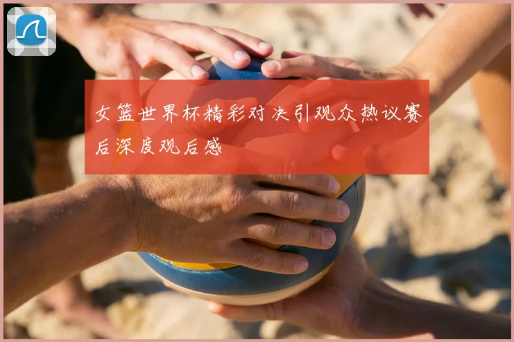 女篮世界杯精彩对决引观众热议赛后深度观后感