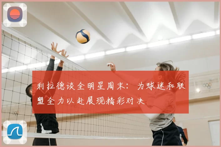 利拉德谈全明星周末：为球迷和联盟全力以赴展现精彩对决