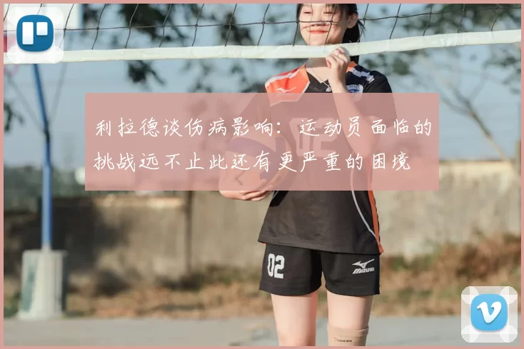 利拉德谈伤病影响：运动员面临的挑战远不止此还有更严重的困境