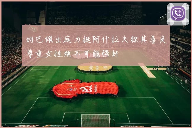 姆巴佩出庭力挺阿什拉夫称其善良尊重女性绝不可能强奸