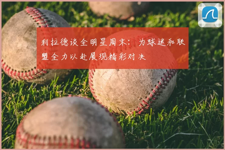 利拉德谈全明星周末:为球迷和联盟全力以赴展现精彩对决