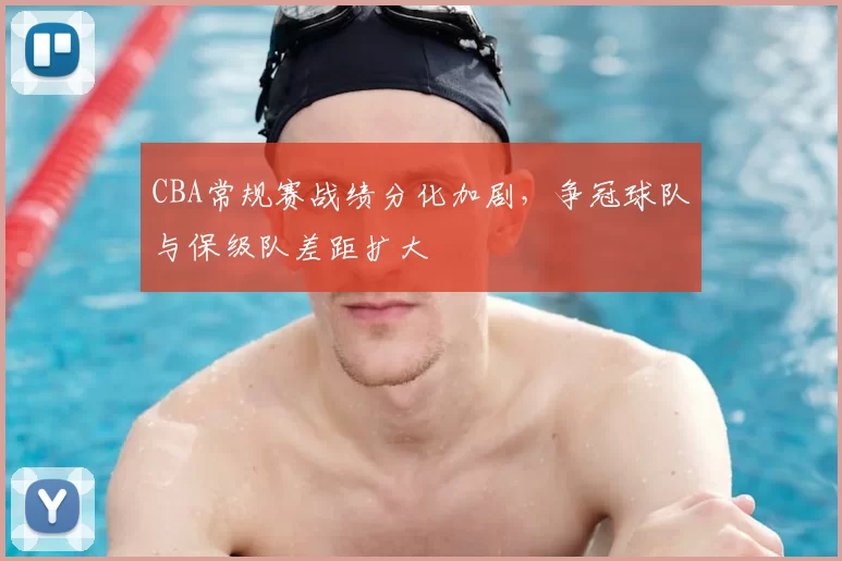 CBA常规赛战绩分化加剧，争冠球队与保级队差距扩大