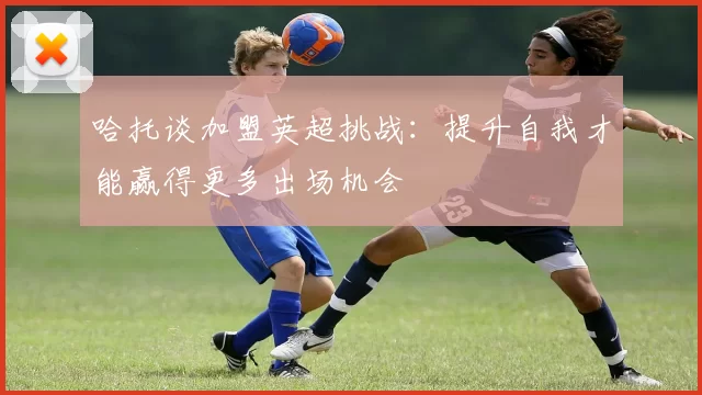 哈托谈加盟英超挑战：提升自我才能赢得更多出场机会