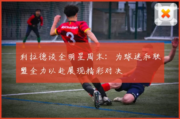 利拉德谈全明星周末：为球迷和联盟全力以赴展现精彩对决