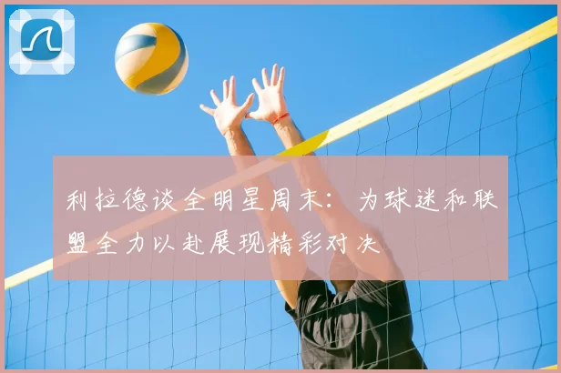 利拉德谈全明星周末：为球迷和联盟全力以赴展现精彩对决