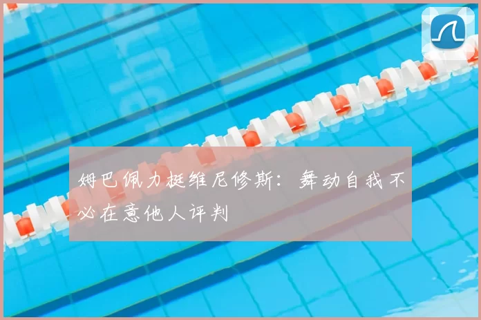 姆巴佩力挺维尼修斯：舞动自我不必在意他人评判
