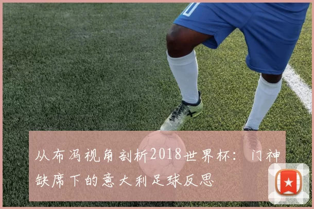 从布冯视角剖析2018世界杯：门神缺席下的意大利足球反思