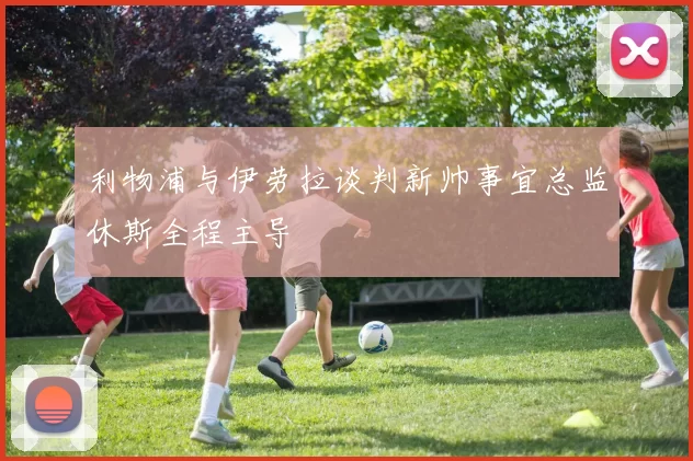 利物浦与伊劳拉谈判新帅事宜总监休斯全程主导