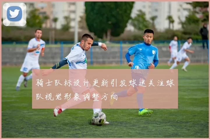 骑士队标设计更新引发球迷关注球队视觉形象调整方向