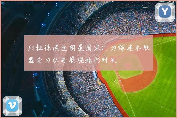 利拉德谈全明星周末:为球迷和联盟全力以赴展现精彩对决