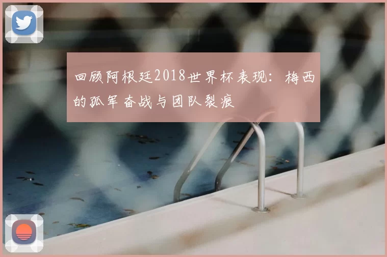 回顾阿根廷2018世界杯表现：梅西的孤军奋战与团队裂痕