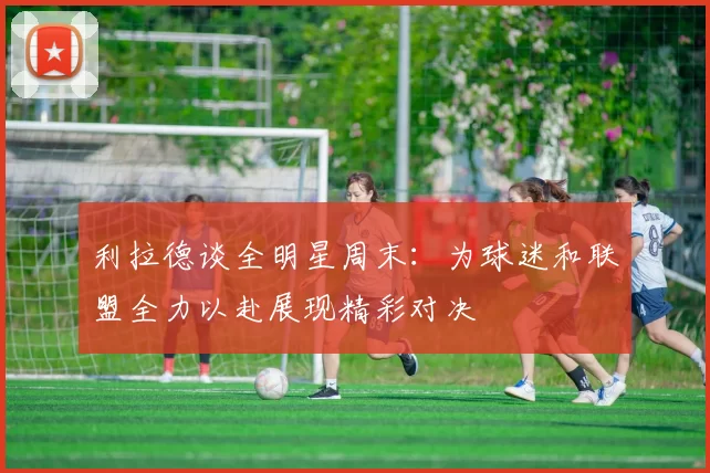 利拉德谈全明星周末：为球迷和联盟全力以赴展现精彩对决