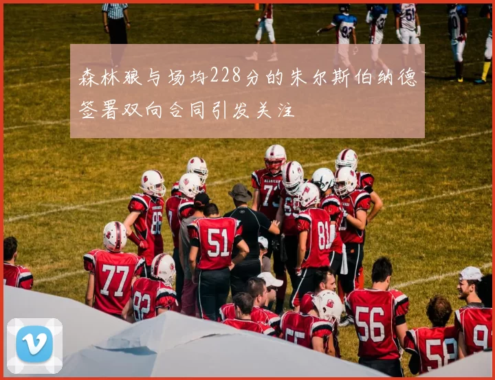 森林狼与场均228分的朱尔斯伯纳德签署双向合同引发关注
