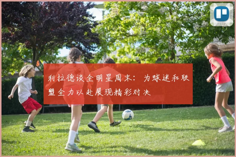 利拉德谈全明星周末:为球迷和联盟全力以赴展现精彩对决
