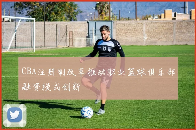 CBA注册制改革推动职业篮球俱乐部融资模式创新