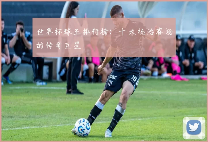 世界杯球王排行榜：十大统治赛场的传奇巨星