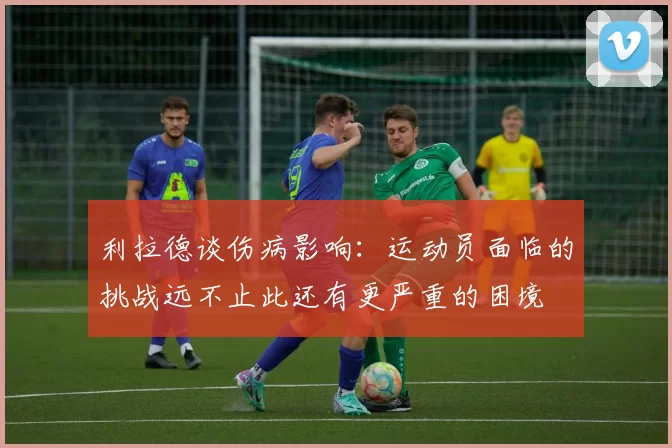 利拉德谈伤病影响：运动员面临的挑战远不止此还有更严重的困境