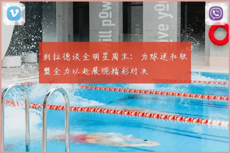 利拉德谈全明星周末：为球迷和联盟全力以赴展现精彩对决