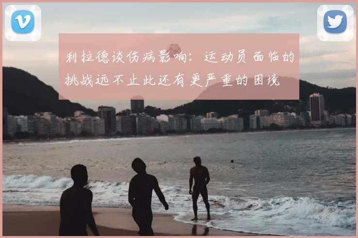 利拉德谈伤病影响：运动员面临的挑战远不止此还有更严重的困境