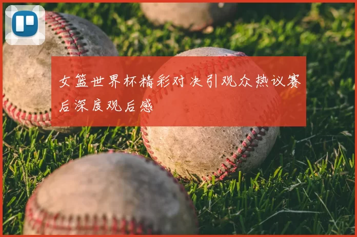 女篮世界杯精彩对决引观众热议赛后深度观后感