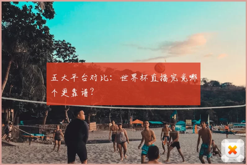 五大平台对比：世界杯直播究竟哪个更靠谱？