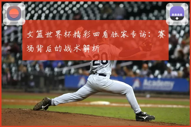 女篮世界杯精彩回看独家专访：赛场背后的战术解析