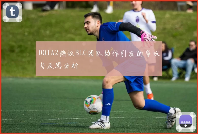 DOTA2热议BLG团队协作引发的争议与反思分析