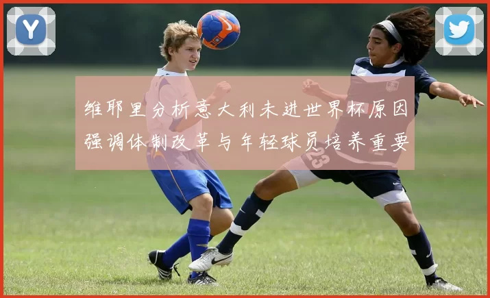 维耶里分析意大利未进世界杯原因强调体制改革与年轻球员培养重要性