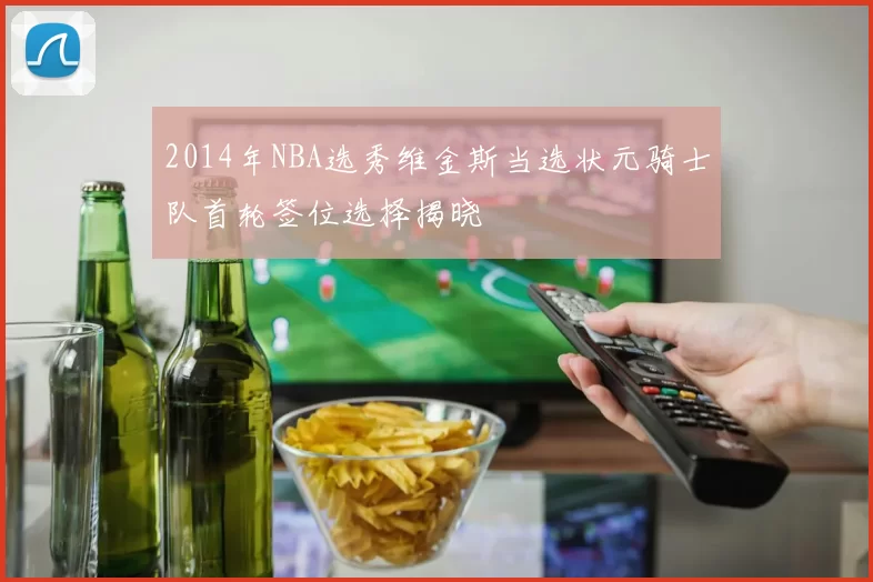 2014年NBA选秀维金斯当选状元骑士队首轮签位选择揭晓