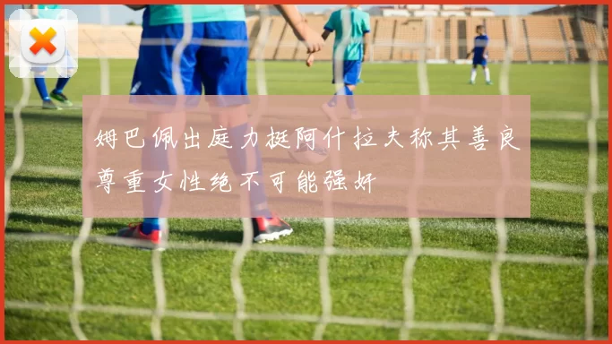 姆巴佩出庭力挺阿什拉夫称其善良尊重女性绝不可能强奸
