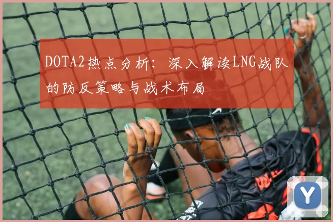 DOTA2热点分析：深入解读LNG战队的防反策略与战术布局