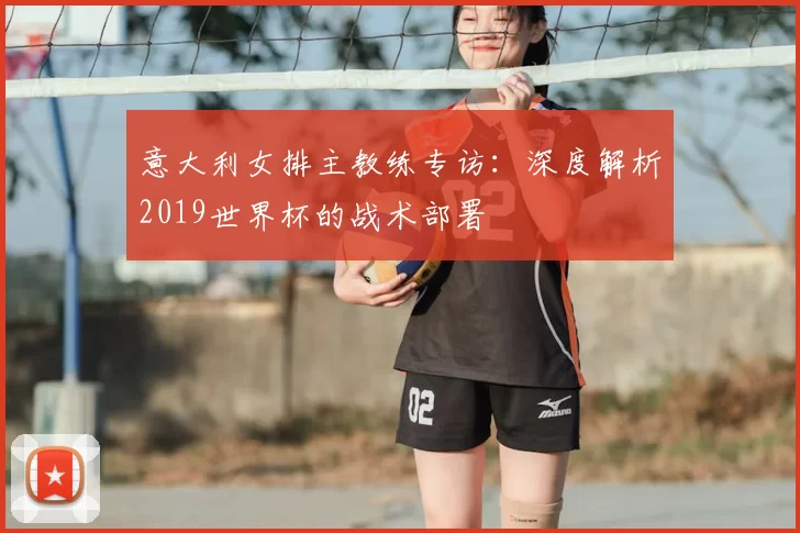 意大利女排主教练专访：深度解析2019世界杯的战术部署