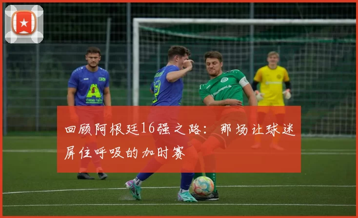 回顾阿根廷16强之路：那场让球迷屏住呼吸的加时赛
