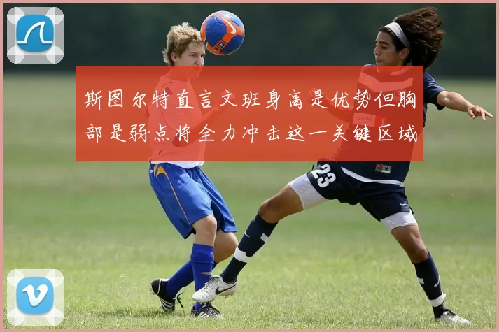 斯图尔特直言文班身高是优势但胸部是弱点将全力冲击这一关键区域