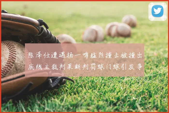陈泽仕遭遇杨一鸣猛烈撞击被撞出底线主裁判果断判罚球门球引发争议