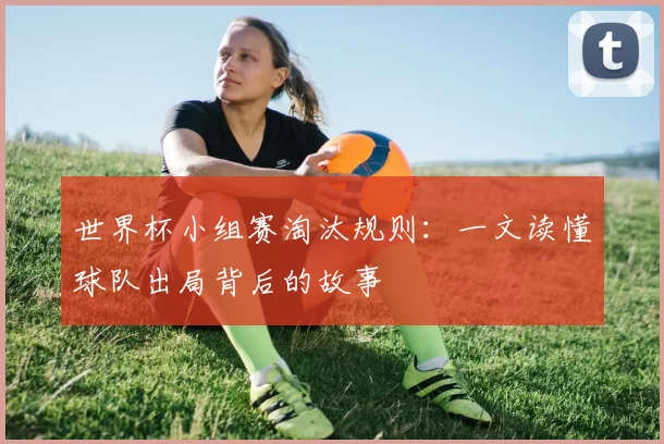 世界杯小组赛淘汰规则:一文读懂球队出局背后的故事