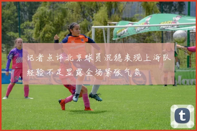 记者点评北京球员沉稳表现上海队经验不足显露全场紧张气氛