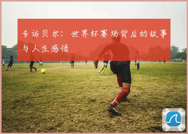 专访贝尔：世界杯赛场背后的故事与人生感悟