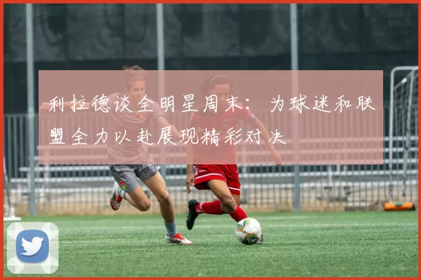 利拉德谈全明星周末:为球迷和联盟全力以赴展现精彩对决