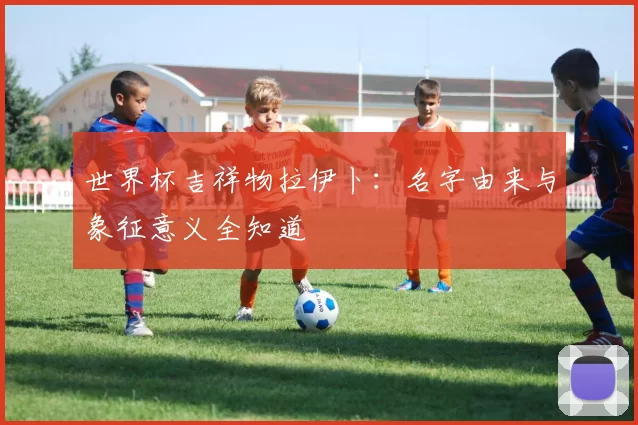 世界杯吉祥物拉伊卜：名字由来与象征意义全知道